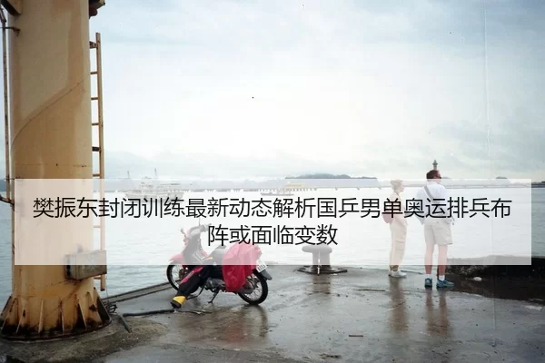 樊振东封闭训练最新动态解析国乒男单奥运排兵布阵或面临变数