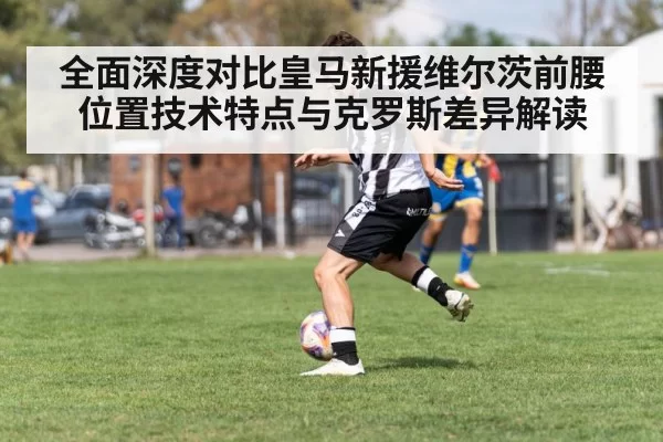 全面深度对比皇马新援维尔茨前腰位置技术特点与克罗斯差异解读
