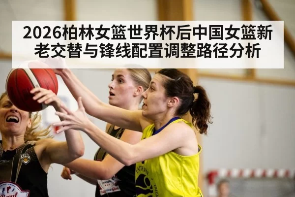 2026柏林女篮世界杯后中国女篮新老交替与锋线配置调整路径分析 | Yabo